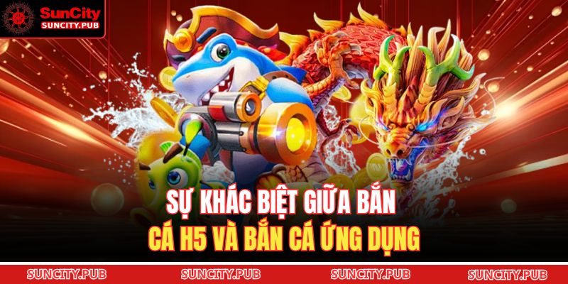Sự khác biệt giữa bắn cá H5 và bắn cá ứng dụng